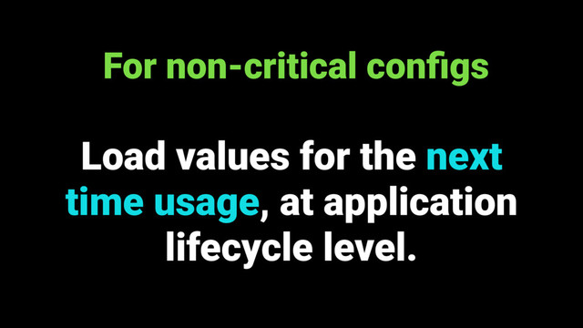 Load values for the next
time usage, at application
lifecycle level.
For non-critical conﬁgs
