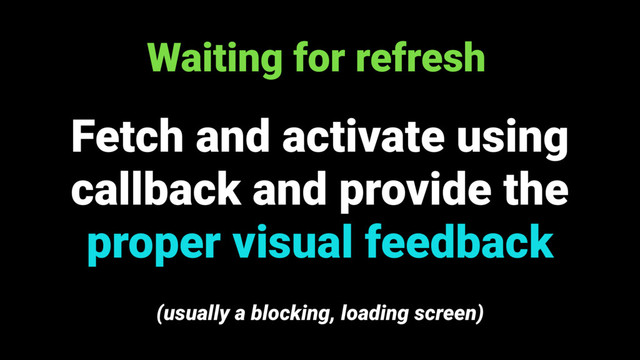 Waiting for refresh
Fetch and activate using
callback and provide the
proper visual feedback
(usually a blocking, loading screen)
