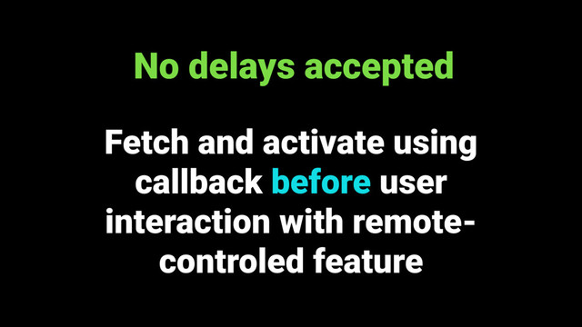 Fetch and activate using
callback before user
interaction with remote-
controled feature
No delays accepted
