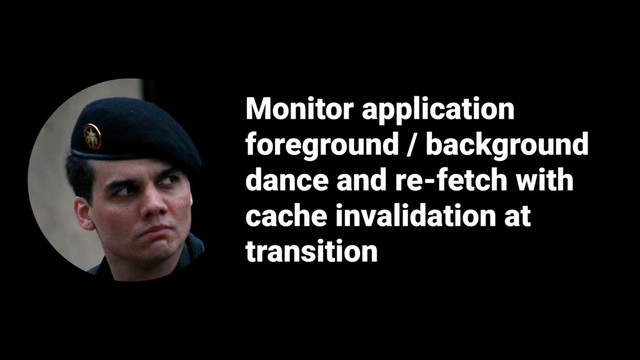 Monitor application
foreground / background
dance and re-fetch with
cache invalidation at
transition
