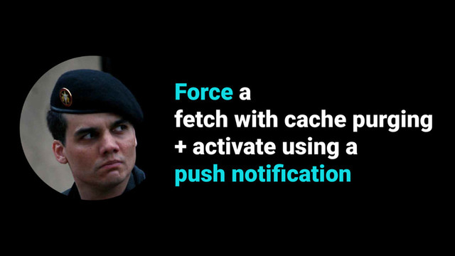 Force a
fetch with cache purging
+ activate using a
push notiﬁcation
