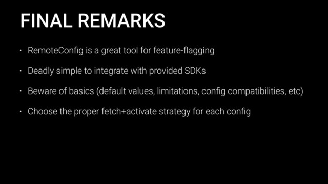 FINAL REMARKS
• RemoteConﬁg is a great tool for feature-ﬂagging
• Deadly simple to integrate with provided SDKs
• Beware of basics (default values, limitations, conﬁg compatibilities, etc)
• Choose the proper fetch+activate strategy for each conﬁg
