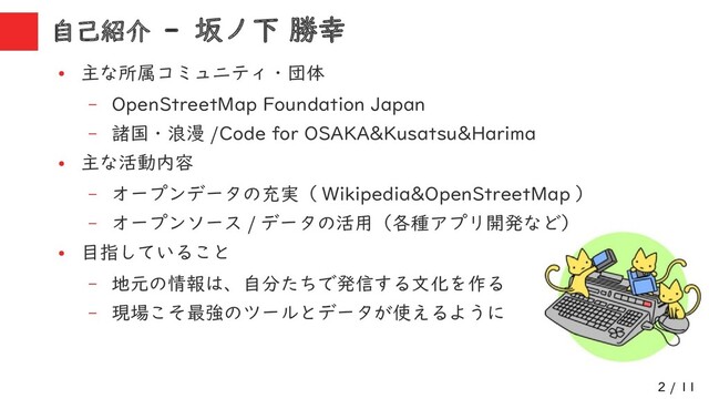 2 / 11
自己紹介 - 坂ノ下 勝幸
●
主な所属コミュニティ・団体
– OpenStreetMap Foundation Japan
– 諸国・浪漫 /Code for OSAKA&Kusatsu&Harima
●
主な活動内容
– オープンデータの充実（ Wikipedia&OpenStreetMap ）
– オープンソース / データの活用（各種アプリ開発など）
●
目指していること
– 地元の情報は、自分たちで発信する文化を作る
– 現場こそ最強のツールとデータが使えるように
