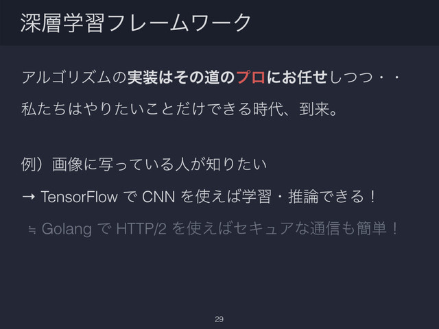 ΞϧΰϦζϜͷ࣮૷͸ͦͷಓͷϓϩʹ͓೚ͤͭͭ͠ɾɾ
ࢲͨͪ͸΍Γ͍ͨ͜ͱ͚ͩͰ͖Δ࣌୅ɺ౸དྷɻ
ྫʣը૾ʹ͍ࣸͬͯΔਓ͕஌Γ͍ͨ
→ TensorFlow Ͱ CNN Λ࢖͑͹ֶशɾਪ࿦Ͱ͖Δʂ
≒ Golang Ͱ HTTP/2 Λ࢖͑͹ηΩϡΞͳ௨৴΋؆୯ʂ
ਂ૚ֶशϑϨʔϜϫʔΫ
29

