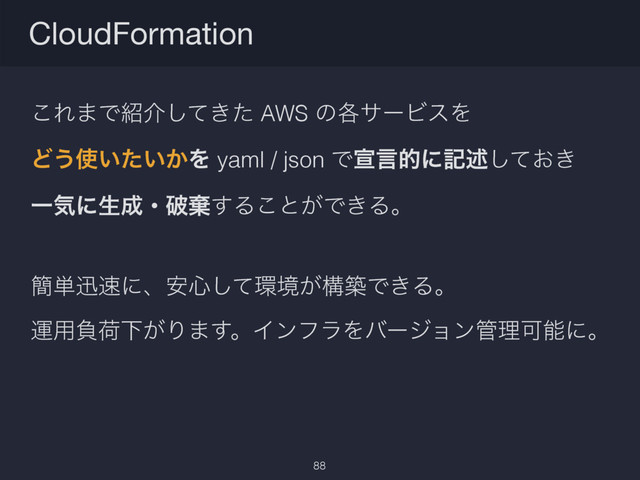 ͜Ε·Ͱ঺հ͖ͯͨ͠ AWS ͷ֤αʔϏεΛ
Ͳ͏࢖͍͍͔ͨΛ yaml / json Ͱએݴతʹهड़͓͖ͯ͠
Ұؾʹੜ੒ɾഁغ͢Δ͜ͱ͕Ͱ͖Δɻ
؆୯ਝ଎ʹɺ҆৺ͯ͠؀ڥ͕ߏஙͰ͖Δɻ
ӡ༻ෛՙԼ͕Γ·͢ɻΠϯϑϥΛόʔδϣϯ؅ཧՄೳʹɻ
CloudFormation
88
