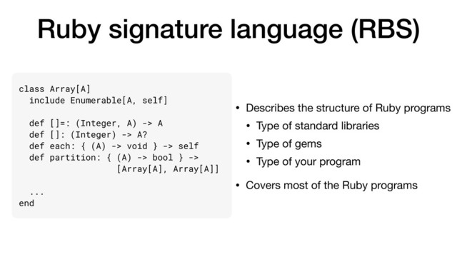 Ruby signature language (RBS)
• Describes the structure of Ruby programs

• Type of standard libraries

• Type of gems

• Type of your program

• Covers most of the Ruby programs
class Array[A]
include Enumerable[A, self]
def []=: (Integer, A) -> A
def []: (Integer) -> A?
def each: { (A) -> void } -> self
def partition: { (A) -> bool } ->
[Array[A], Array[A]]
...
end
