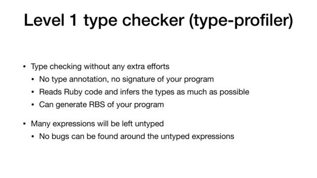 Level 1 type checker (type-proﬁler)
• Type checking without any extra eﬀorts

• No type annotation, no signature of your program

• Reads Ruby code and infers the types as much as possible

• Can generate RBS of your program

• Many expressions will be left untyped

• No bugs can be found around the untyped expressions

