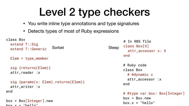 Level 2 type checkers
• You write inline type annotations and type signatures

• Detects types of most of Ruby expressions
Sorbet Steep
class Box
extend T::Sig
extend T::Generic
Elem = type_member
sig {returns(Elem)}
attr_reader :x
sig {params(x: Elem).returns(Elem)}
attr_writer :x
end
box = Box[Integer].new
# Ruby code
class Box
# @dynamic x
attr_accessor :x
end
# @type var box: Box[Integer]
box = Box.new
box.x = "hello"
# In RBS file
class Box[X]
attr_accessor x: X
end
