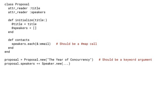 class Proposal
attr_reader :title
attr_reader :speakers
def initialize(title:)
@title = title
@speakers = []
end
def contacts
speakers.each(&:email) # Should be a #map call
end
end
proposal = Proposal.new("The Year of Concurrency") # Should be a keyword argument
proposal.speakers << Speaker.new(...)
