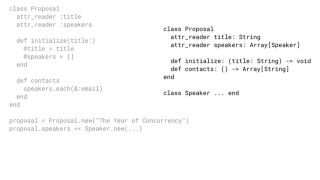 class Proposal
attr_reader title: String
attr_reader speakers: Array[Speaker]
def initialize: (title: String) -> void
def contacts: () -> Array[String]
end
class Speaker ... end
class Proposal
attr_reader :title
attr_reader :speakers
def initialize(title:)
@title = title
@speakers = []
end
def contacts
speakers.each(&:email)
end
end
proposal = Proposal.new("The Year of Concurrency")
proposal.speakers << Speaker.new(...)
