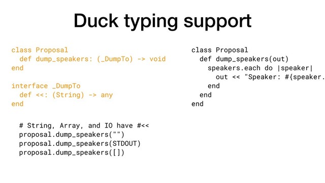Duck typing support
class Proposal
def dump_speakers(out)
speakers.each do |speaker|
out << "Speaker: #{speaker.
end
end
end
class Proposal
def dump_speakers: (_DumpTo) -> void
end
interface _DumpTo
def <<: (String) -> any
end
# String, Array, and IO have #<<
proposal.dump_speakers("")
proposal.dump_speakers(STDOUT)
proposal.dump_speakers([])

