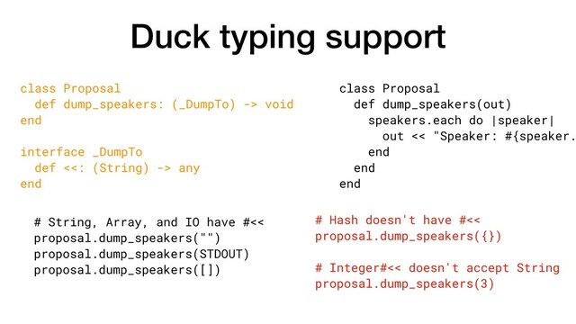 Duck typing support
class Proposal
def dump_speakers(out)
speakers.each do |speaker|
out << "Speaker: #{speaker.
end
end
end
class Proposal
def dump_speakers: (_DumpTo) -> void
end
interface _DumpTo
def <<: (String) -> any
end
# Hash doesn't have #<<
proposal.dump_speakers({})
# Integer#<< doesn't accept String
proposal.dump_speakers(3)
# String, Array, and IO have #<<
proposal.dump_speakers("")
proposal.dump_speakers(STDOUT)
proposal.dump_speakers([])
