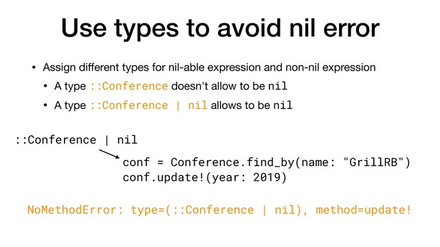 Use types to avoid nil error
• Assign diﬀerent types for nil-able expression and non-nil expression

• A type ::Conference doesn't allow to be nil

• A type ::Conference | nil allows to be nil
conf = Conference.find_by(name: "GrillRB")
conf.update!(year: 2019)
::Conference | nil
NoMethodError: type=(::Conference | nil), method=update!
