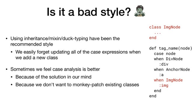 Is it a bad style? 
• Using inheritance/mixin/duck-typing have been the
recommended style

• We easily forget updating all of the case expressions when
we add a new class

• Sometimes we feel case analysis is better

• Because of the solution in our mind

• Because we don't want to monkey-patch existing classes
class ImgNode
...
end
def tag_name(node)
case node
when DivNode
:div
when AnchorNode
:a
when ImgNode
:img
end
end
