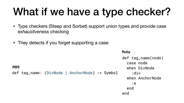 What if we have a type checker?
• Type checkers (Steep and Sorbet) support union types and provide case
exhaustiveness checking

• They detects if you forget supporting a case
def tag_name: (DivNode | AnchorNode) -> Symbol
def tag_name(node)
case node
when DivNode
:div
when AnchorNode
:a
end
end
RBS
Ruby
