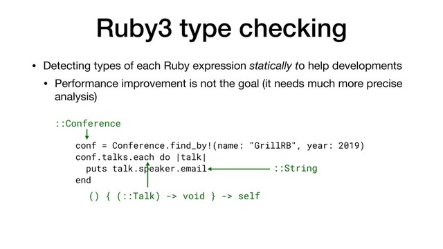 Ruby3 type checking
• Detecting types of each Ruby expression statically to help developments

• Performance improvement is not the goal (it needs much more precise
analysis)
conf = Conference.find_by!(name: "GrillRB", year: 2019)
conf.talks.each do |talk|
puts talk.speaker.email
end
::String
::Conference
() { (::Talk) -> void } -> self
