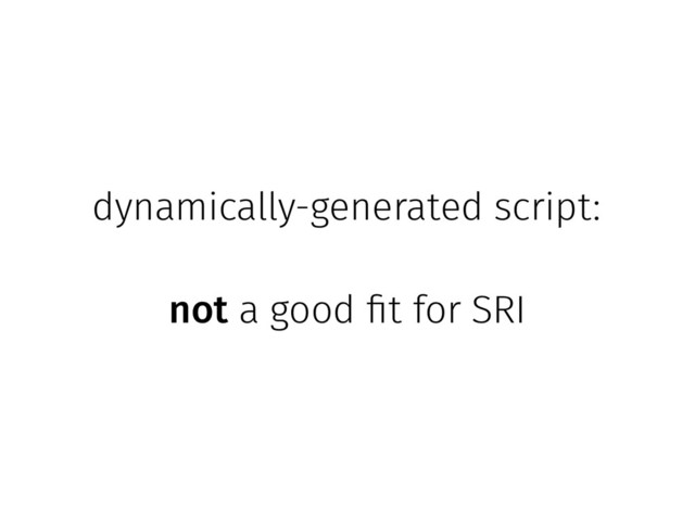 dynamically-generated script:
not a good fit for SRI

