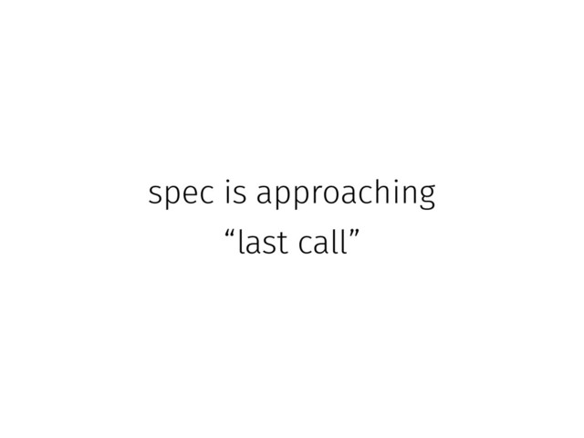spec is approaching
“last call”
