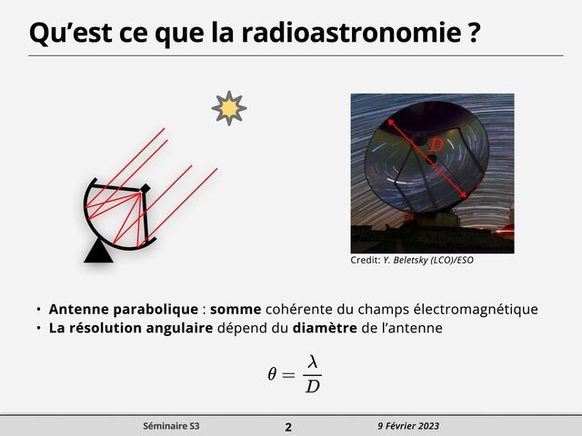 Qu’est ce que la radioastronomie ?
Credit: Y. Beletsky (LCO)/ESO
v Antenne parabolique : somme cohérente du champs électromagnétiquT
v La résolution angulaire dépend du diamètre de l’antenne
Séminaire S3 2 9 Février 2023
Séminaire S3 2 9 Février 2023
