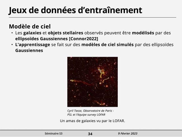 Jeux de données d’entraînement
Modèle de cieC
! Les galaxies et objets stellaires observés peuvent être modélisés par des
ellipsoïdes Gaussiennes [Connor2022
! L’apprentissage se fait sur des modèles de ciel simulés par des ellipsoïdes
Gaussiennes
Cyril Tasse, Observatoire de Paris -
PSL et l’équipe survey LOFAR
Un amas de galaxies vu par le LOFAR.
Séminaire S3 34 9 Février 2023
Séminaire S3 34 9 Février 2023
