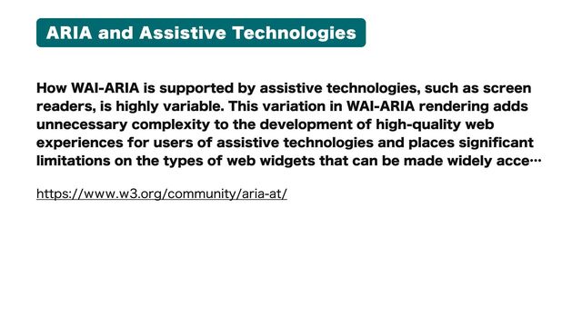 ARIA and Assistive Technologies
How WAI-ARIA is supported by assistive technologies, such as screen
readers, is highly variable. This variation in WAI-ARIA rendering adds
unnecessary complexity to the development of high-quality web
experiences for users of assistive technologies and places significant
limitations on the types of web widgets that can be made widely acc37
https://www.w3.org/community/aria-at/
