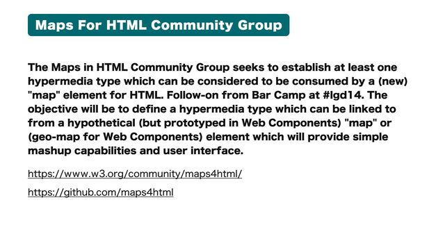 Maps For HTML Community Group
The Maps in HTML Community Group seeks to establish at least one
hypermedia type which can be considered to be consumed by a (new)
"map" element for HTML. Follow-on from Bar Camp at #lgd14. The
objective will be to define a hypermedia type which can be linked to
from a hypothetical (but prototyped in Web Components) "map" or
(geo-map for Web Components) element which will provide simple
mashup capabilities and user interface.
https://www.w3.org/community/maps4html/

https://github.com/maps4html
