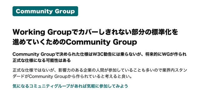 Community Group
Working Groupでカバーしきれない部分の標準化を

進めていくためのCommunity Group
Community Groupで決められた仕様はW3C勧告には乗らないが、将来的にWGが作られ
正式な仕様になる可能性はある

正式な仕様ではないが、影響力のある企業の人間が参加していることも多いので業界内スタン
ダードがCommunity Groupから作られていると考えると良い。

気になるコミュニティグループがあれば気軽に参加してみよう
