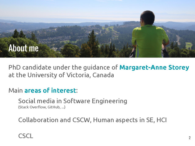 PhD candidate under the guidance of Margaret-Anne Storey
at the University of Victoria, Canada
Main areas of interest:
Social media in Software Engineering
(Stack Overflow, GitHub, ...)
Collaboration and CSCW, Human aspects in SE, HCI
CSCL
About me
2
