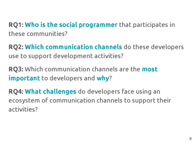 RQ1: Who is the social programmer that participates in
these communities?
RQ2: Which communication channels do these developers
use to support development activities?
RQ3: Which communication channels are the most
important to developers and why?
RQ4: What challenges do developers face using an
ecosystem of communication channels to support their
activities?
11

