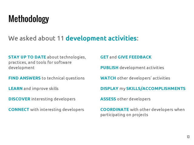 Methodology
We asked about 11 development activities:
STAY UP TO DATE about technologies,
practices, and tools for software
development
FIND ANSWERS to technical questions
LEARN and improve skills
DISCOVER interesting developers
CONNECT with interesting developers
GET and GIVE FEEDBACK
PUBLISH development activities
WATCH other developers’ activities
DISPLAY my SKILLS/ACCOMPLISHMENTS
ASSESS other developers
COORDINATE with other developers when
participating on projects
13
