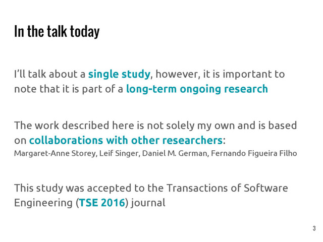 In the talk today
I’ll talk about a single study, however, it is important to
note that it is part of a long-term ongoing research
The work described here is not solely my own and is based
on collaborations with other researchers:
Margaret-Anne Storey, Leif Singer, Daniel M. German, Fernando Figueira Filho
This study was accepted to the Transactions of Software
Engineering (TSE 2016) journal
3
