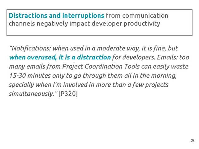 “Notifications: when used in a moderate way, it is fine, but
when overused, it is a distraction for developers. Emails: too
many emails from Project Coordination Tools can easily waste
15-30 minutes only to go through them all in the morning,
specially when I’m involved in more than a few projects
simultaneously.” [P320]
Distractions and interruptions from communication
channels negatively impact developer productivity
28
