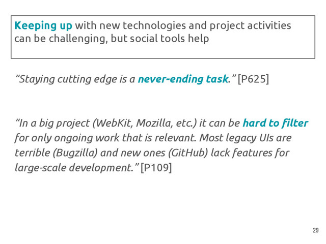 “Staying cutting edge is a never-ending task.” [P625]
“In a big project (WebKit, Mozilla, etc.) it can be hard to filter
for only ongoing work that is relevant. Most legacy UIs are
terrible (Bugzilla) and new ones (GitHub) lack features for
large-scale development.” [P109]
Keeping up with new technologies and project activities
can be challenging, but social tools help
29
