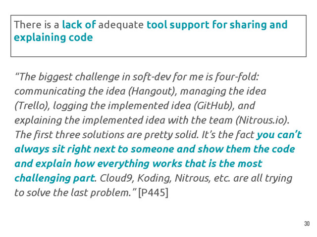 “The biggest challenge in soft-dev for me is four-fold:
communicating the idea (Hangout), managing the idea
(Trello), logging the implemented idea (GitHub), and
explaining the implemented idea with the team (Nitrous.io).
The first three solutions are pretty solid. It’s the fact you can’t
always sit right next to someone and show them the code
and explain how everything works that is the most
challenging part. Cloud9, Koding, Nitrous, etc. are all trying
to solve the last problem.” [P445]
There is a lack of adequate tool support for sharing and
explaining code
30
