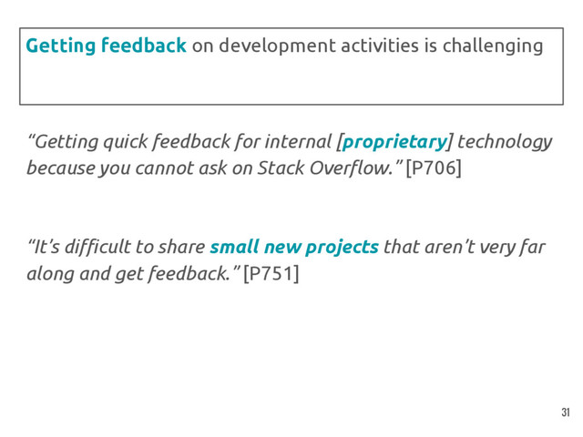 “Getting quick feedback for internal [proprietary] technology
because you cannot ask on Stack Overflow.” [P706]
“It’s difficult to share small new projects that aren’t very far
along and get feedback.” [P751]
Getting feedback on development activities is challenging
31
