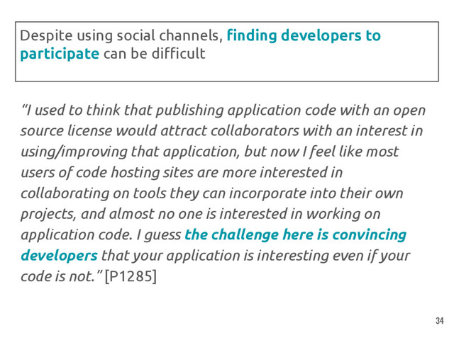 “I used to think that publishing application code with an open
source license would attract collaborators with an interest in
using/improving that application, but now I feel like most
users of code hosting sites are more interested in
collaborating on tools they can incorporate into their own
projects, and almost no one is interested in working on
application code. I guess the challenge here is convincing
developers that your application is interesting even if your
code is not.” [P1285]
Despite using social channels, finding developers to
participate can be difficult
34
