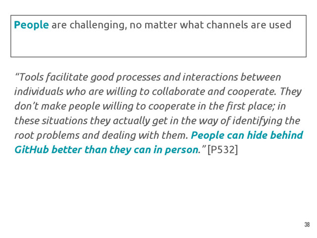 “Tools facilitate good processes and interactions between
individuals who are willing to collaborate and cooperate. They
don’t make people willing to cooperate in the first place; in
these situations they actually get in the way of identifying the
root problems and dealing with them. People can hide behind
GitHub better than they can in person.” [P532]
People are challenging, no matter what channels are used
38
