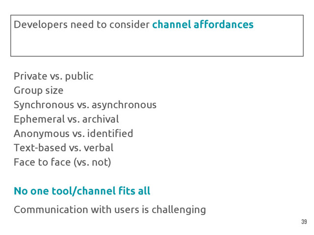 Private vs. public
Group size
Synchronous vs. asynchronous
Ephemeral vs. archival
Anonymous vs. identified
Text-based vs. verbal
Face to face (vs. not)
No one tool/channel fits all
Communication with users is challenging
Developers need to consider channel affordances
39
