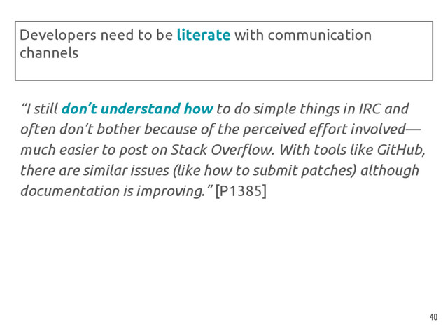 “I still don’t understand how to do simple things in IRC and
often don’t bother because of the perceived effort involved—
much easier to post on Stack Overflow. With tools like GitHub,
there are similar issues (like how to submit patches) although
documentation is improving.” [P1385]
Developers need to be literate with communication
channels
40
