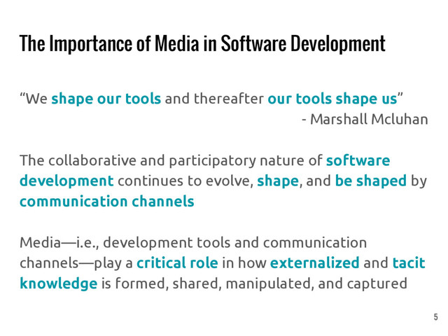 The Importance of Media in Software Development
“We shape our tools and thereafter our tools shape us”
- Marshall Mcluhan
The collaborative and participatory nature of software
development continues to evolve, shape, and be shaped by
communication channels
Media—i.e., development tools and communication
channels—play a critical role in how externalized and tacit
knowledge is formed, shared, manipulated, and captured
5
