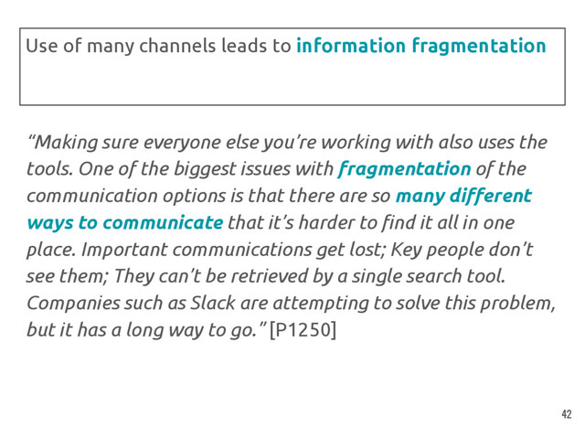 “Making sure everyone else you’re working with also uses the
tools. One of the biggest issues with fragmentation of the
communication options is that there are so many different
ways to communicate that it’s harder to find it all in one
place. Important communications get lost; Key people don’t
see them; They can’t be retrieved by a single search tool.
Companies such as Slack are attempting to solve this problem,
but it has a long way to go.” [P1250]
Use of many channels leads to information fragmentation
42
