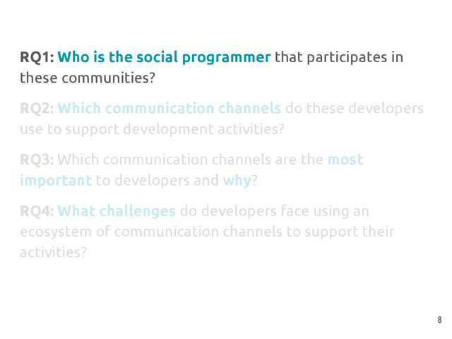RQ1: Who is the social programmer that participates in
these communities?
RQ2: Which communication channels do these developers
use to support development activities?
RQ3: Which communication channels are the most
important to developers and why?
RQ4: What challenges do developers face using an
ecosystem of communication channels to support their
activities?
8
