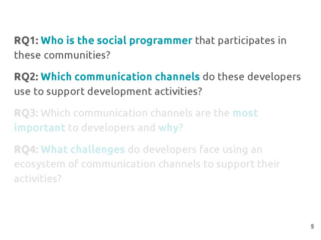 RQ1: Who is the social programmer that participates in
these communities?
RQ2: Which communication channels do these developers
use to support development activities?
RQ3: Which communication channels are the most
important to developers and why?
RQ4: What challenges do developers face using an
ecosystem of communication channels to support their
activities?
9
