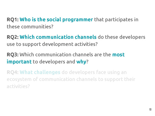 RQ1: Who is the social programmer that participates in
these communities?
RQ2: Which communication channels do these developers
use to support development activities?
RQ3: Which communication channels are the most
important to developers and why?
RQ4: What challenges do developers face using an
ecosystem of communication channels to support their
activities?
10
