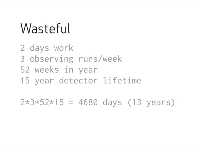 Wasteful
2 days work
3 observing runs/week
52 weeks in year
15 year detector lifetime
!
2*3*52*15 = 4680 days (13 years)
