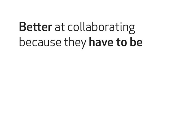 Better at collaborating
because they have to be
