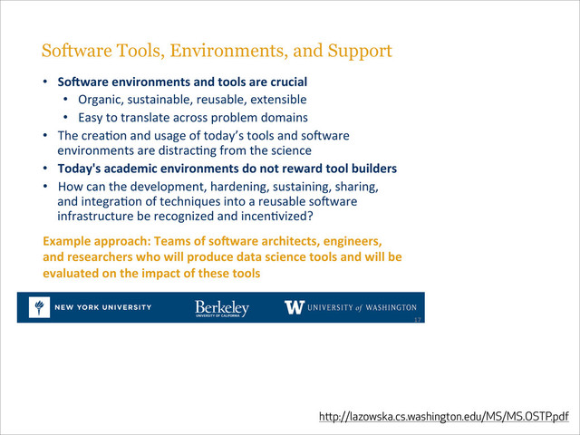 http://lazowska.cs.washington.edu/MS/MS.OSTP.pdf
Software Tools, Environments, and Support#
•  SoSware%environments%and%tools%are%crucial%
•  Organic,#sustainable,#reusable,#extensible#
•  Easy#to#translate#across#problem#domains#
•  The#creaHon#and#usage#of#today’s#tools#and#sojware#
environments#are#distracHng#from#the#science#
•  Today's%academic%environments%do%not%reward%tool%builders#
•  How#can#the#development,#hardening,#sustaining,#sharing,#
and#integraHon#of#techniques#into#a#reusable#sojware#
infrastructure#be#recognized#and#incenHvized?#
17#
Example%approach:%Teams%of%soSware%architects,%engineers,%
and%researchers%who%will%produce%data%science%tools%and%will%be%
evaluated%on%the%impact%of%these%tools%

