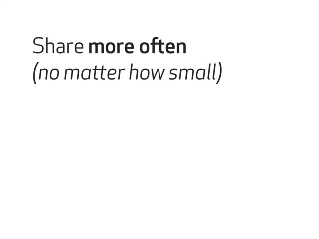 Share more often
(no matter how small)
