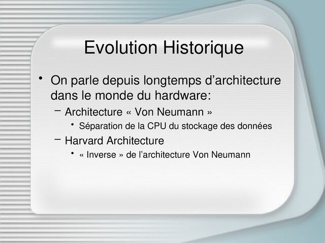 Evolution Historique
• On parle depuis longtemps d’architecture
dans le monde du hardware:
– Architecture « Von Neumann »
• Séparation de la CPU du stockage des données
– Harvard Architecture
• « Inverse » de l’architecture Von Neumann
