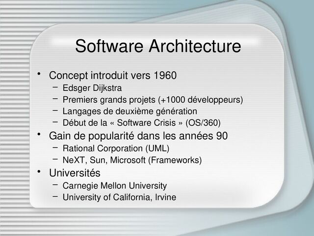 Software Architecture
• Concept introduit vers 1960
– Edsger Dijkstra
– Premiers grands projets (+1000 développeurs)
– Langages de deuxième génération
– Début de la « Software Crisis » (OS/360)
• Gain de popularité dans les années 90
– Rational Corporation (UML)
– NeXT, Sun, Microsoft (Frameworks)
• Universités
– Carnegie Mellon University
– University of California, Irvine
